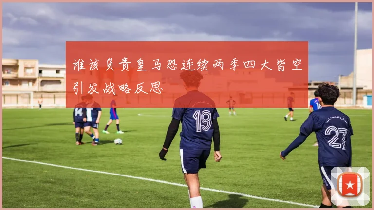 谁该负责皇马恐连续两季四大皆空引发战略反思