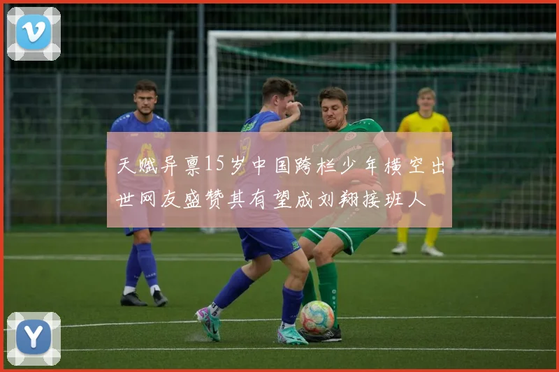 天赋异禀15岁中国跨栏少年横空出世网友盛赞其有望成刘翔接班人