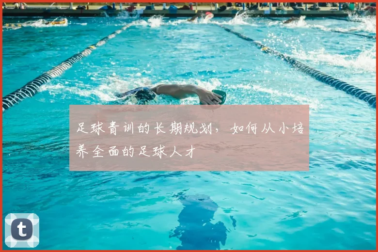 足球青训的长期规划，如何从小培养全面的足球人才