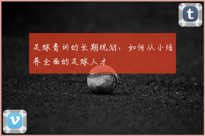 足球青训的长期规划，如何从小培养全面的足球人才